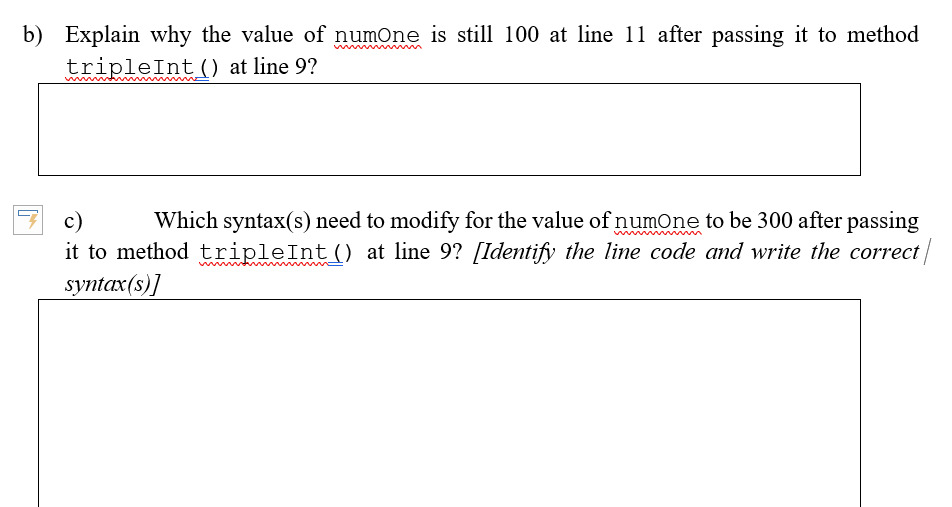 b) Explain why the value of numOne is still 100 at line 11 after passing it to method
tripleInt() at line 9?
c)
it to method tripleInt() at line 9? [Identify the line code and write the correct
syntax(s)]
Which syntax(s) need to modify for the value of numOne to be 300 after passing
