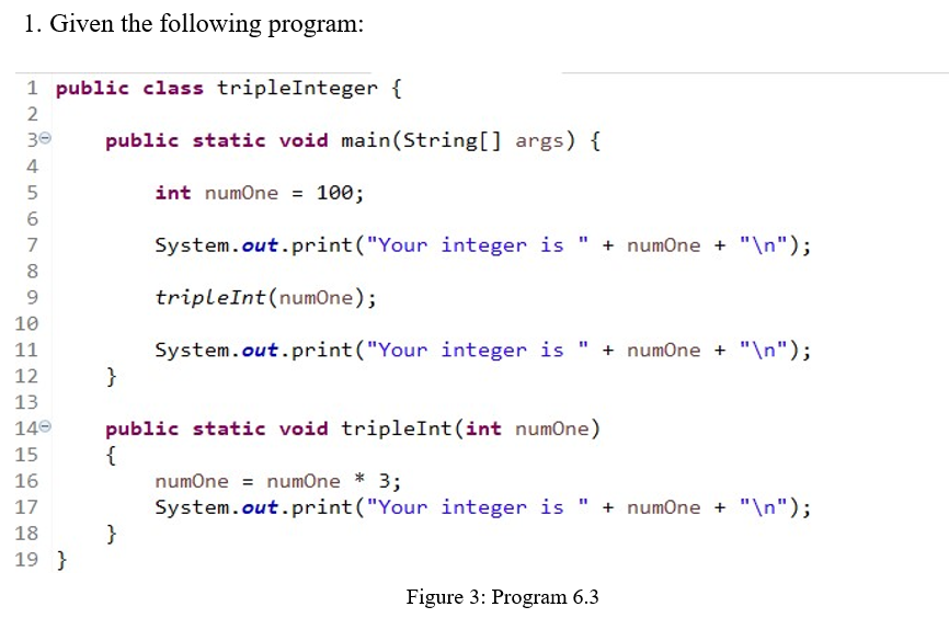 1. Given the following program:
1 public class tripleInteger {
2
30
public static void main(String[] args) {
4
int numOne = 100;
7
System.out.print("Your integer is " + numOne + "\n");
8
9.
tripleInt(numOne);
10
System.out.print("Your integer is " + numOne + "\n");
}
11
12
13
public static void tripleInt (int numone)
{
numOne = numOne * 3;
System.out.print("Your integer is " + numOne + "\n");
}
140
15
16
17
18
19 }
Figure 3: Program 6.3
