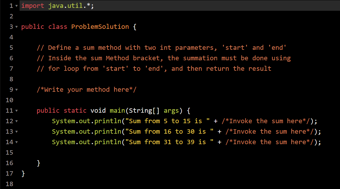 1- import java.util.*;
2
3 v public class ProblemSolution {
4
5
// Define a sum method with two int parameters, 'start' and 'end'
6
// Inside the sum Method bracket, the summation must be done using
7
// for loop from 'start' to 'end', and then return the result
8
9 ▼
/*Write your method here*/
10
11 ▼
public static void main(String[] args) {
12 ▼
System.out.println("Sum from 5 to 15 is " + /*Invoke the sum here*/);
13 ▼
System.out.println("Sum from 16 to 30 is
+ /*Invoke the sum here*/);
14 ▼
System.out.println("Sum from 31 to 39 is " + /*Invoke the sum here*/);
15
16
17
}
18
