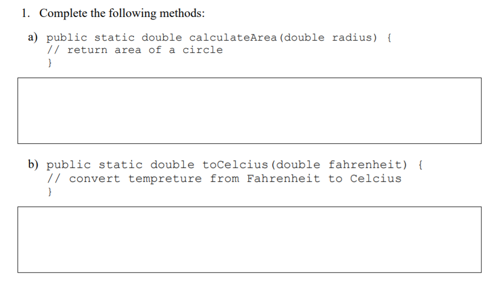 1. Complete the following methods:
a) public static double calculateArea (double radius) {
// return area of a circle
}
b) public static double toCelcius (double fahrenheit) {
// convert tempreture from Fahrenheit to Celcius
}
