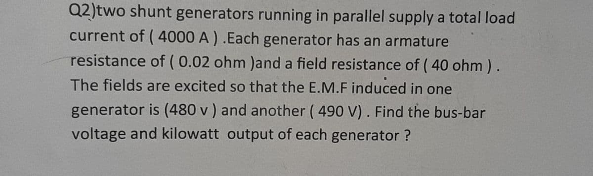 Q2)two shunt generators running in parallel supply a total load
current of ( 4000 A ) .Each generator has an armature
resistance of ( 0.02 ohm )and a field resistance of ( 40 ohm ).
The fields are excited so that the E.M.F induced in one
generator is (480 v ) and another ( 490 V). Find the bus-bar
voltage and kilowatt output of each generator ?
