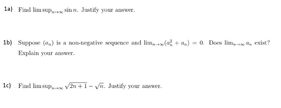 1a). Find lim sup, sin n. Justify your answer.
1b) . Suppose (a,) is a non-negative sequence and lim, +x(a + an) = 0. Does lim,, An exist?
Explain your answer.
1c). Find lim sup„→» V2n +1- Vn. Justify your answer.
