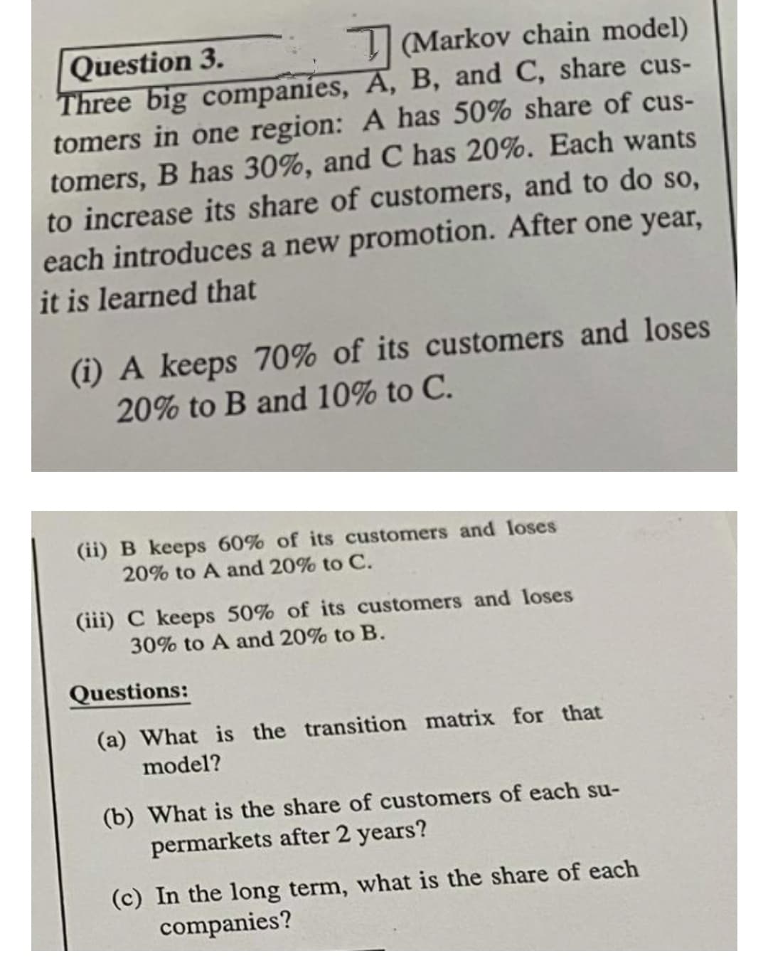 I (Markov chain model)
Question 3.
Three big companies, A, B, and C, share cus-
tomers in one region: A has 50% share of cus-
tomers, B has 30%, and C has 20%. Each wants
to increase its share of customers, and to do so,
each introduces a new promotion. After one year,
it is learned that
(i) A keeps 70% of its customers and loses
20% to B and 10% to C.
(ii) B keeps 60% of its customers and loses
20% to A and 20% to C.
(iii) C keeps 50% of its customers and loses
30% to A and 20% to B.
Questions:
(a) What is the transition matrix for that
model?
(b) What is the share of customers of each su-
permarkets after 2 years?
(c) In the long term, what is the share of each
companies?
