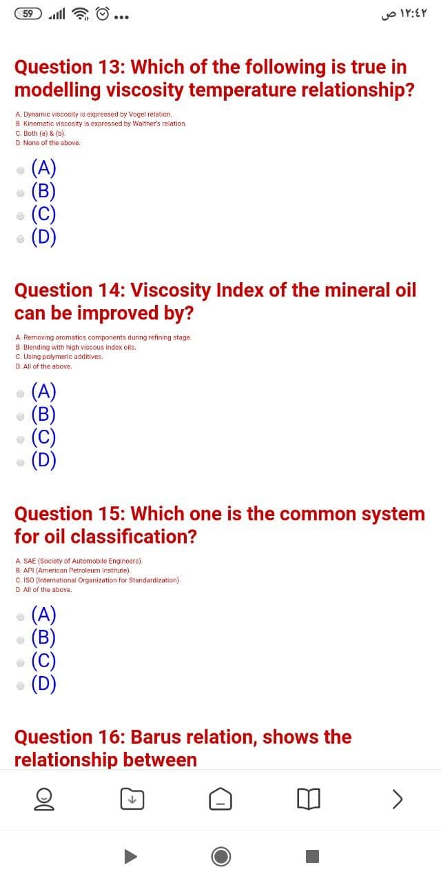 59 ll a O ...
Question 13: Which of the following is true in
modelling viscosity temperature relationship?
A. Dynamic viscosity is expressed by Vogel relation.
B. Kinematic viscosity is expressed by Walther's relation.
C. Both (a) & (b).
D. None of the above.
(A)
O (B
• (C)
Question 14: Viscosity Index of the mineral oil
can be improved by?
A. Removing aromatics components during refining stage.
B. Blending with high viscous index ols.
C. Using polymeric additives.
D. All of the above.
(A)
Question 15: Which one is the common system
for oil classification?
A. SAE (Society of Automobile Engineers).
B. API (American Petroleum Institute).
C. IsO (International Organization for Standardization).
D. All of the above.
(A)
(B)
(C)
Question 16: Barus relation, shows the
relationship between
<>
