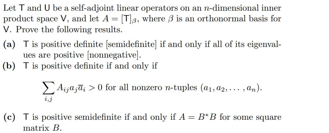 Let T and U be a self-adjoint linear operators on an n-dimensional inner
product space V, and let A [T], where 3 is an orthonormal basis for
=
V. Prove the following results.
(a) T is positive definite [semidefinite] if and only if all of its eigenval-
ues are positive [nonnegative].
(b) T is positive definite if and only if
Σ Aijajāį > 0 for all nonzero n-tuples (a₁, a2,
, an).
(c) T is positive semidefinite if and only if A = B* B for some square
matrix B.