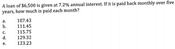 A loan of $6,500 is given at 7.2% annual interest. If it is paid back monthly over five
years, how much is paid each month?
а.
107.43
b.
111.45
115.75
с.
d.
129.32
е.
123.23
