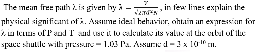 V
The mean free path A is given by 1 =
in few lines explain the
V2nd?N'
physical significant of 2. Assume ideal behavior, obtain an expression for
2 in terms of P and T and use it to calculate its value at the orbit of the
space shuttle with pressure
1.03 Pa. Assume d = 3 x 10-10 m.
%3D
