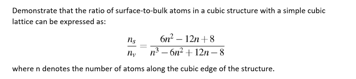 Demonstrate that the ratio of surface-to-bulk atoms in a cubic structure with a simple cubic
lattice can be expressed as:
6n²-12n+8
ns
Ny
n³ - 6n² +12n-8
where n denotes the number of atoms along the cubic edge of the structure.