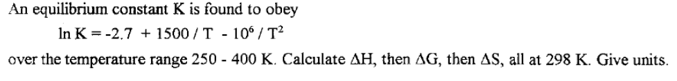 An equilibrium constant K is found to obey
In K = -2.7 + 1500 / T - 10° / T?
over the temperature range 250 - 400 K. Calculate AH, then AG, then AS, all at 298 K. Give units.
