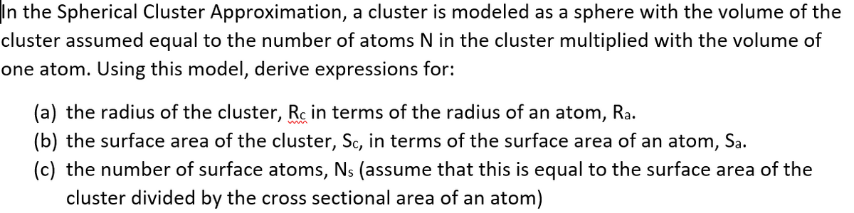 In the Spherical Cluster Approximation, a cluster is modeled as a sphere with the volume of the
cluster assumed equal to the number of atoms N in the cluster multiplied with the volume of
one atom. Using this model, derive expressions for:
(a) the radius of the cluster, Rc in terms of the radius of an atom, Ra.
(b) the surface area of the cluster, Sc, in terms of the surface area of an atom, Sa.
(c) the number of surface atoms, Ns (assume that this is equal to the surface area of the
cluster divided by the cross sectional area of an atom)