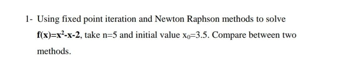 1- Using fixed point iteration and Newton Raphson methods to solve
f(x)=x²-x-2, take n=5 and initial value xo=3.5. Compare between two
methods.
