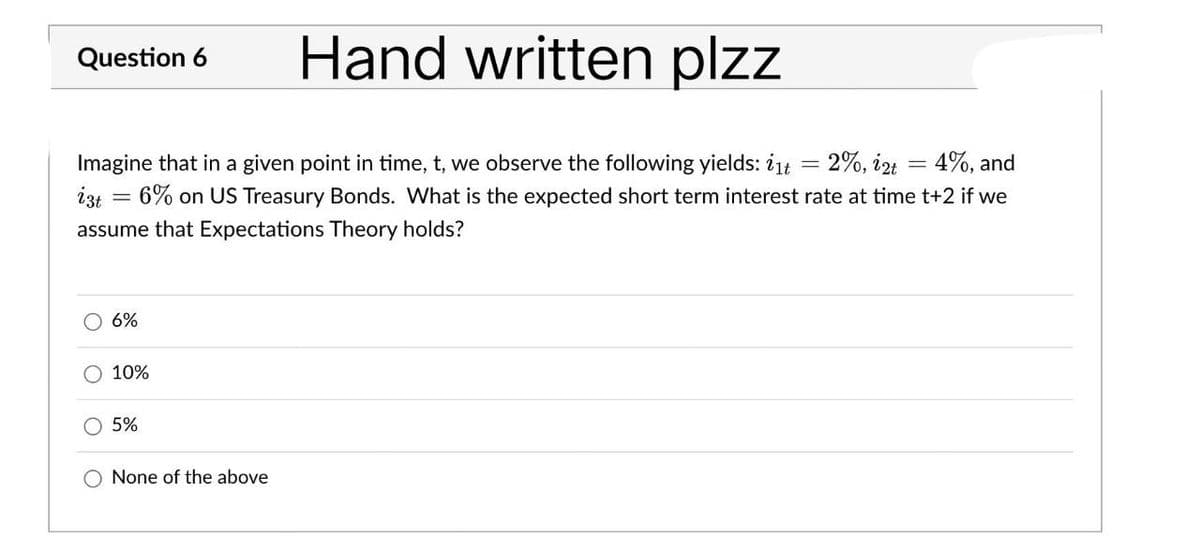 Question 6
Hand written plzz
izt
Imagine that in a given point in time, t, we observe the following yields: i1t = 2%, i2t = 4%, and
6% on US Treasury Bonds. What is the expected short term interest rate at time t+2 if we
assume that Expectations Theory holds?
-
O 6%
10%
5%
None of the above