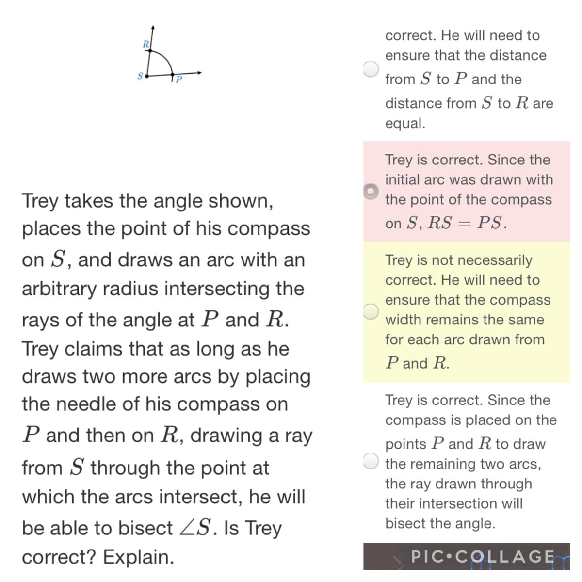 correct. He will need to
ensure that the distance
from S to P and the
distance from S to R are
equal.
Trey is correct. Since the
initial arc was drawn with
the point of the compass
Trey takes the angle shown,
places the point of his compass
on S, RS = PS.
on S, and draws an arc with an
Trey is not necessarily
correct. He will need to
arbitrary radius intersecting the
ensure that the compass
rays of the angle at P and R.
Trey claims that as long as he
draws two more arcs by placing
the needle of his compass on
width remains the same
for each arc drawn from
P and R.
Trey is correct. Since the
compass is placed on the
P and then on R, drawing a ray
points P and R to draw
the remaining two arcs,
from S through the point at
the ray drawn through
which the arcs intersect, he will
their intersection will
be able to bisect ZS. Is Trey
bisect the angle.
correct? Explain.
PIC•COLLAGE

