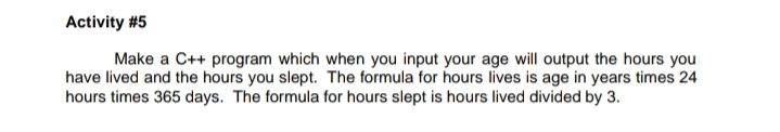 Make a C++ program which when you input your age will output the hours you
have lived and the hours you slept. The formula for hours lives is age in years times 24
hours times 365 days. The formula for hours slept is hours lived divided by 3.
