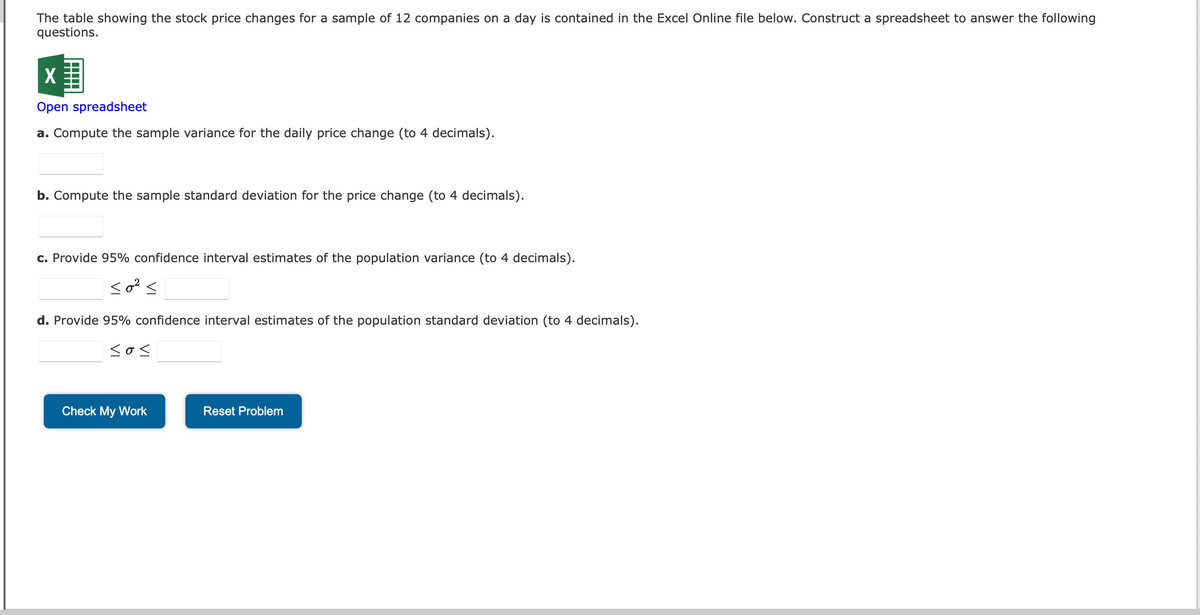 The table showing the stock price changes for a sample of 12 companies on a day is contained in the Excel Online file below. Construct a spreadsheet to answer the following
questions.
X
Open spreadsheet
a. Compute the sample variance for the daily price change (to 4 decimals).
b. Compute the sample standard deviation for the price change (to 4 decimals).
c. Provide 95% confidence interval estimates of the population variance (to 4 decimals).
so² s
d. Provide 95% confidence interval estimates of the population standard deviation (to 4 decimals).
<o<
Check My Work
Reset Problem