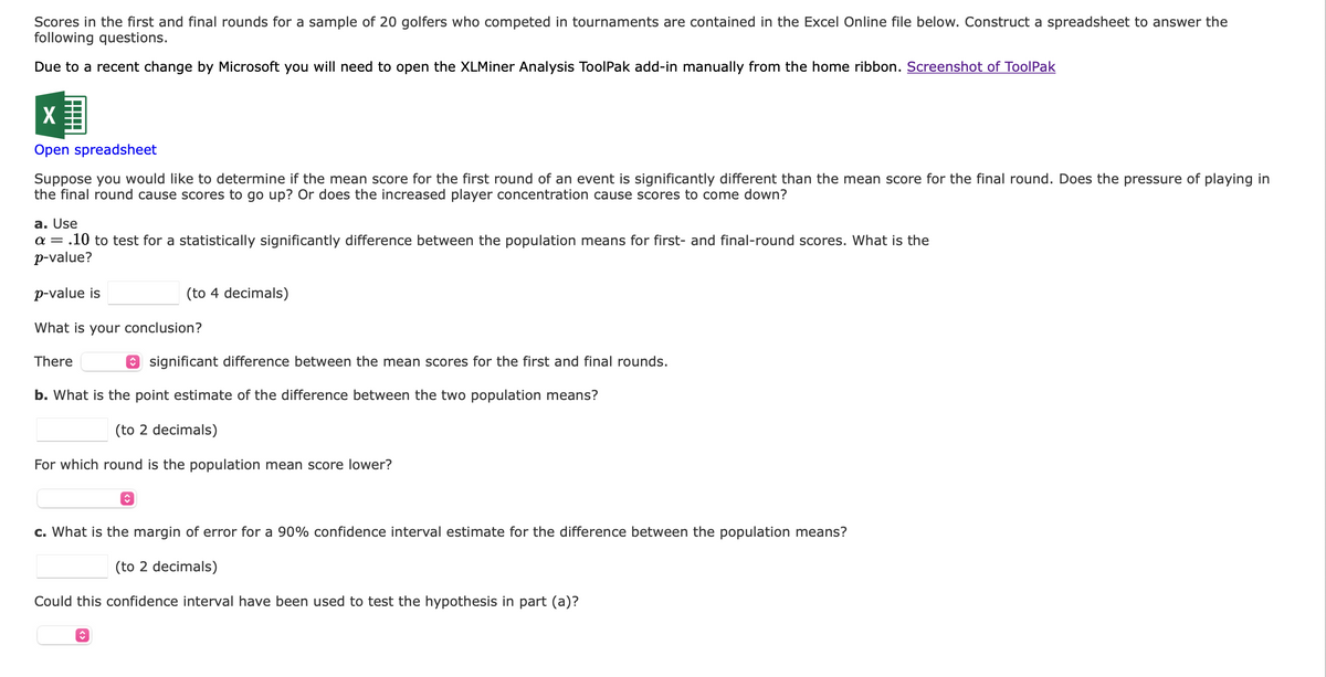 Scores in the first and final rounds for a sample of 20 golfers who competed in tournaments are contained in the Excel Online file below. Construct a spreadsheet to answer the
following questions.
Due to a recent change by Microsoft you will need to open the XLMiner Analysis ToolPak add-in manually from the home ribbon. Screenshot of ToolPak
X
Open spreadsheet
Suppose you would like to determine if the mean score for the first round of an event is significantly different than the mean score for the final round. Does the pressure of playing in
the final round cause scores to go up? Or does the increased player concentration cause scores to come down?
a. Use
a = .10 to test for a statistically significantly difference between the population means for first- and final-round scores. What is the
p-value?
p-value is
What is your conclusion?
There
(to 4 decimals)
b. What is the point estimate of the difference between the two population means?
(to 2 decimals)
For which round is the population mean score lower?
î
ŵ
significant difference between the mean scores for the first and final rounds.
c. What is the margin of error for a 90% confidence interval estimate for the difference between the population means?
(to 2 decimals)
Could this confidence interval have been used to test the hypothesis in part (a)?