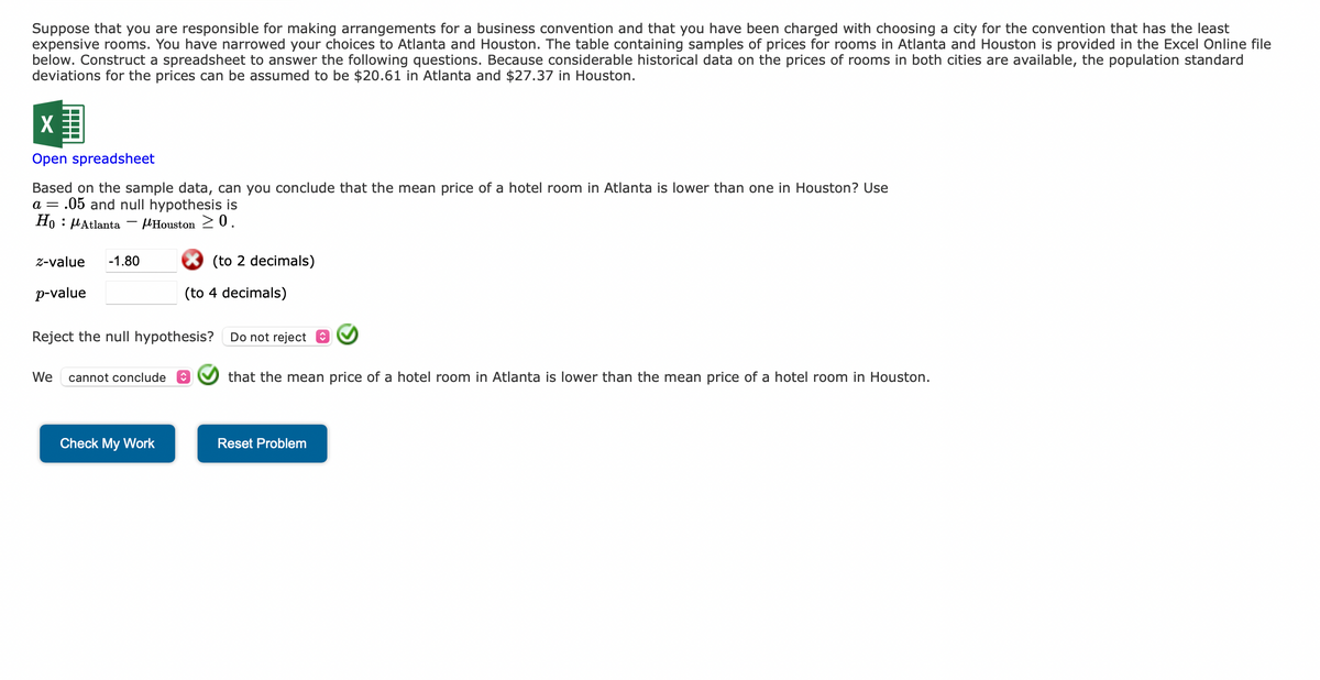 Suppose that you are responsible for making arrangements for a business convention and that you have been charged with choosing a city for the convention that has the least
expensive rooms. You have narrowed your choices to Atlanta and Houston. The table containing samples of prices for rooms in Atlanta and Houston is provided in the Excel Online file
below. Construct a spreadsheet to answer the following questions. Because considerable historical data on the prices of rooms in both cities are available, the population standard
deviations for the prices can be assumed to be $20.61 in Atlanta and $27.37 in Houston.
X
Open spreadsheet
Based on the sample data, can you conclude that the mean price of a hotel room in Atlanta is lower than one in Houston? Use
a = .05 and null hypothesis is
Ho Atlanta
Houston 20.
-
z-value -1.80
p-value
We cannot conclude
(to 2 decimals)
Reject the null hypothesis?
Check My Work
(to 4 decimals)
Do not reject
that the mean price of a hotel room in Atlanta is lower than the mean price of a hotel room in Houston.
Reset Problem