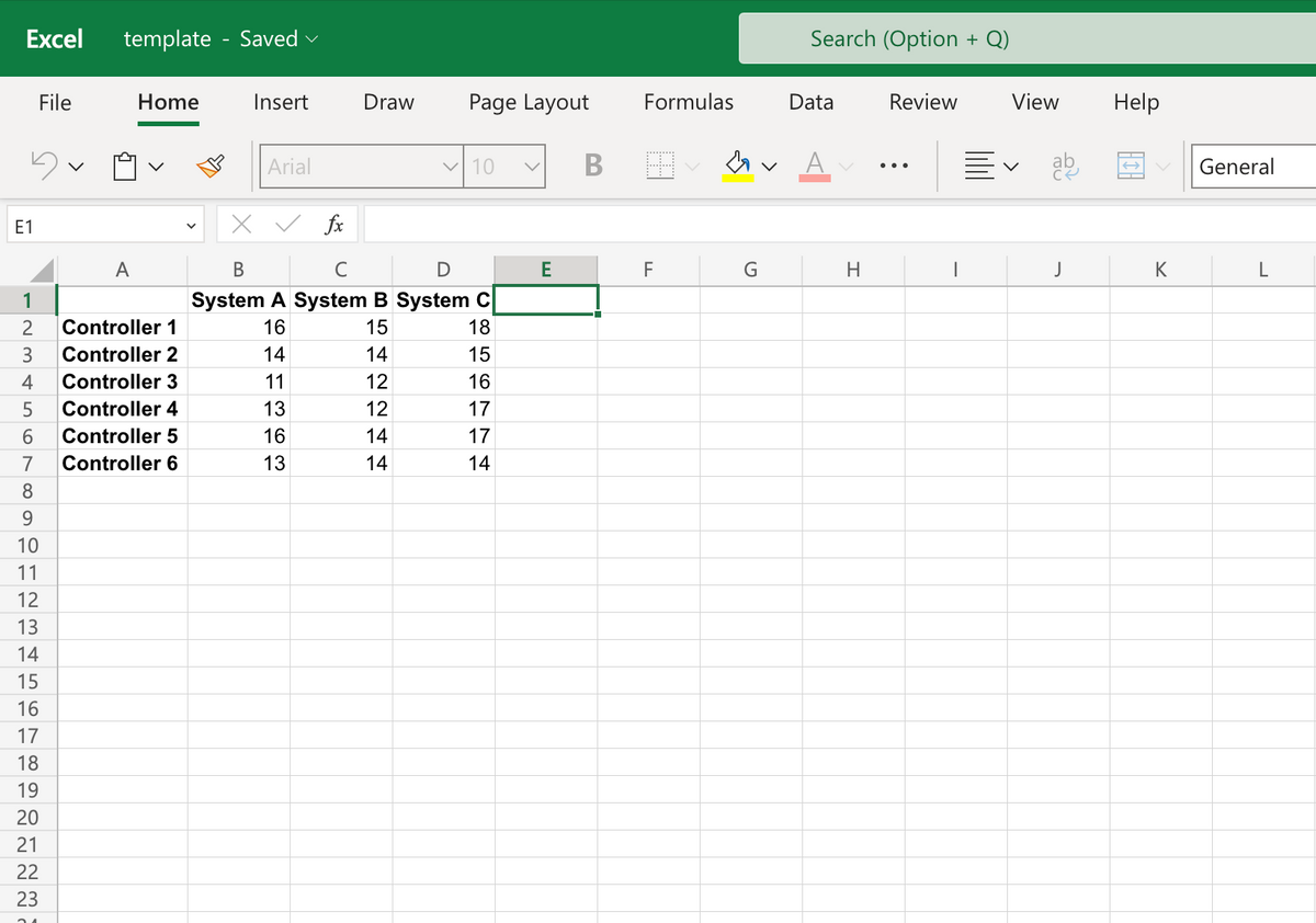 Excel template - Saved ✓
E1
1
23456789
File
10
11
12
13
14
15
16
17
18
19
20
21
22
23
Home
Ú
A
Controller 1
Controller 2
Controller 3
Controller 4
Controller 5
Controller 6
Insert
Arial
Draw
14
fx
B
с
D
System A System B System C
16
15
14
11
13
16
13
2244
12
12
14
Page Layout
14
✓10
기니니이이잉ㅇ
18
15
16
17
17
14
E
B
Formulas
F
M.
G
Search (Option + Q)
Data
H
Review
View
V
J
Help
K
General
L