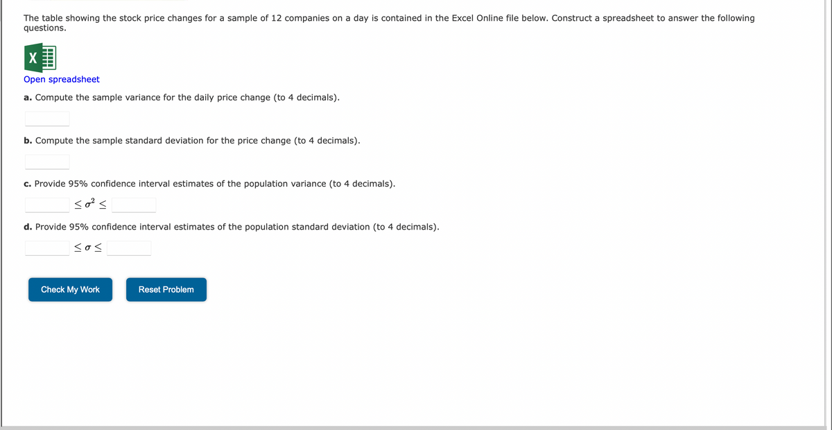 The table showing the stock price changes for a sample of 12 companies on a day is contained in the Excel Online file below. Construct a spreadsheet to answer the following
questions.
X
Open spreadsheet
a. Compute the sample variance for the daily price change (to 4 decimals).
b. Compute the sample standard deviation for the price change (to 4 decimals).
c. Provide 95% confidence interval estimates of the population variance (to 4 decimals).
so² s
d. Provide 95% confidence interval estimates of the population standard deviation (to 4 decimals).
sos
Check My Work
Reset Problem