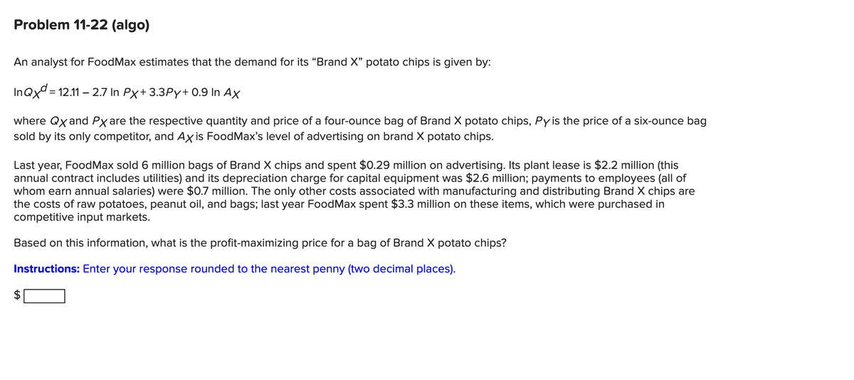 Problem 11-22 (algo)
An analyst for FoodMax estimates that the demand for its "Brand X" potato chips is given by:
InQxd=12.11 -2.7 In Px+ 3.3Py+ 0.9 In Ax
where Qx and Px are the respective quantity and price of a four-ounce bag of Brand X potato chips, Py is the price of a six-ounce bag
sold by its only competitor, and Axis FoodMax's level of advertising on brand X potato chips.
Last year, FoodMax sold 6 million bags of Brand X chips and spent $0.29 million on advertising. Its plant lease is $2.2 million (this
annual contract includes utilities) and its depreciation charge for capital equipment was $2.6 million; payments to employees (all of
whom earn annual salaries) were $0.7 million. The only other costs associated with manufacturing and distributing Brand X chips are
the costs of raw potatoes, peanut oil, and bags; last year FoodMax spent $3.3 million on these items, which were purchased in
competitive input markets.
Based on this information, what is the profit-maximizing price for a bag of Brand X potato chips?
Instructions: Enter your response rounded to the nearest penny (two decimal places).
LA