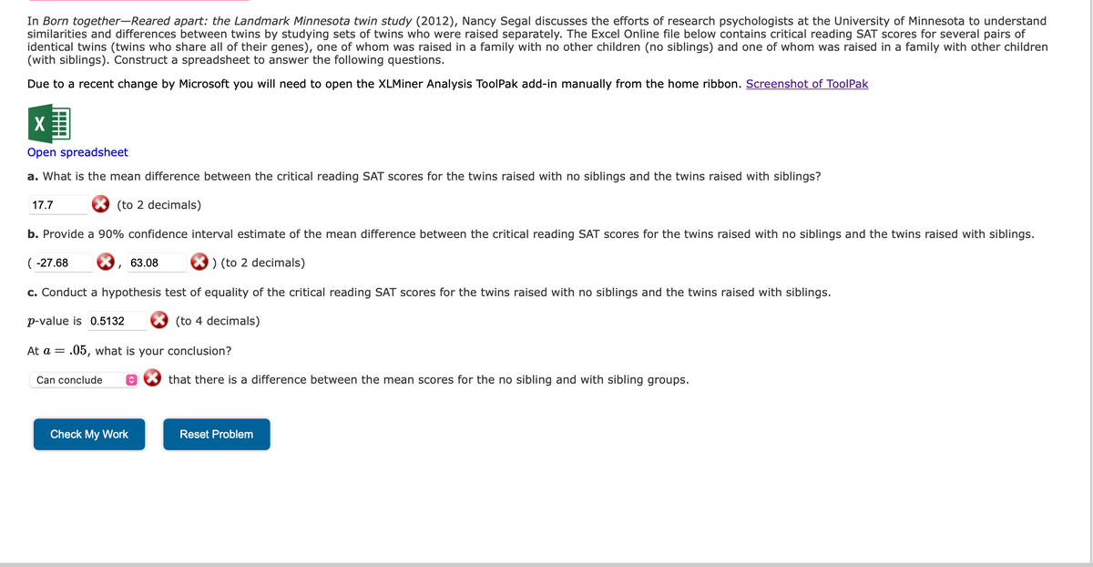 In Born together-Reared apart: the Landmark Minnesota twin study (2012), Nancy Segal discusses the efforts of research psychologists at the University of Minnesota to understand
similarities and differences between twins by studying sets of twins who were raised separately. The Excel Online file below contains critical reading SAT scores for several pairs of
identical twins (twins who share all of their genes), one of whom was raised in a family with no other children (no siblings) and one of whom was raised in a family with other children
(with siblings). Construct a spreadsheet to answer the following questions.
Due to a recent change by Microsoft you will need to open the XLMiner Analysis ToolPak add-in manually from the home ribbon. Screenshot of ToolPak
X
Open spreadsheet
a. What is the mean difference between the critical reading SAT scores for the twins raised with no siblings and the twins raised with siblings?
(to 2 decimals)
17.7
b. Provide a 90% confidence interval estimate of the mean difference between the critical reading SAT scores for the twins raised with no siblings and the twins raised with siblings.
) (to 2 decimals)
c. Conduct a hypothesis test of equality of the critical reading SAT scores for the twins raised with no siblings and the twins raised with siblings.
(to 4 decimals)
(-27.68
p-value is 0.5132
At a =
I
Can conclude
= .05, what is your conclusion?
63.08
î
Check My Work
that there is a difference between the mean scores for the no sibling and with sibling groups.
Reset Problem