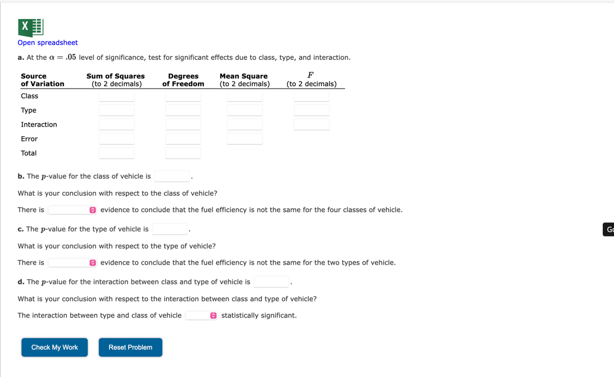 X
Open spreadsheet
a. At the a = .05 level of significance, test for significant effects due to class, type, and interaction.
Source
of Variation
Class
Туре
Interaction
Error
Total
There is
b. The p-value for the class of vehicle is
What is your conclusion with respect to the class of vehicle?
Sum of Squares
(to 2 decimals)
There is
Degrees
of Freedom
c. The p-value for the type of vehicle is
What is your conclusion with respect to the type of vehicle?
Check My Work
evidence to conclude that the fuel efficiency is not the same for the four classes of vehicle.
Mean Square
F
(to 2 decimals) (to 2 decimals)
evidence to conclude that the fuel efficiency is not the same for the two types of vehicle.
d. The p-value for the interaction between class and type of vehicle is
What is your conclusion with respect to the interaction between class and type of vehicle?
The interaction between type and class of vehicle
statistically significant.
Reset Problem
Go