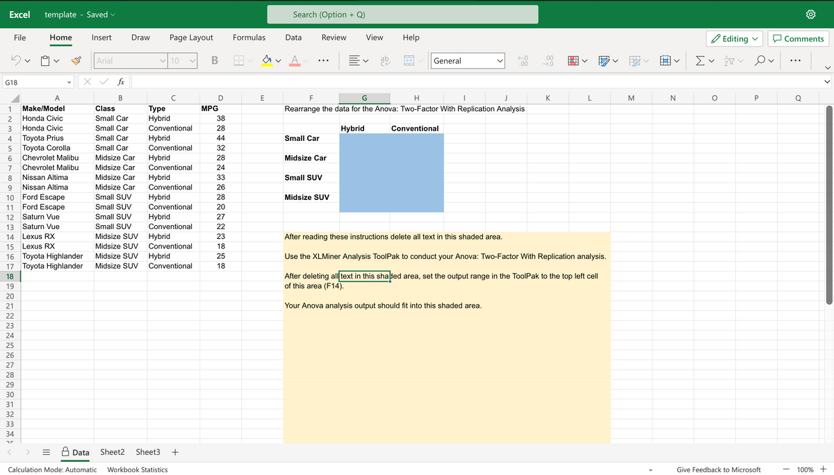 Excel template - Saved
File
5
G18
123456789
Home
A
Make/Model
Honda Civic
Honda Civic
Toyota Prius
Toyota Corolla
Chevrolet Malibu
Chevrolet Malibu
Nissan Altima
Nissan Altima
Ford Escape
Ford Escape
Saturn Vue
Saturn Vue
10
11
12
13
14
Lexus RX
15 Lexus RX
16 Toyota Highlander
17 Toyota Highlander
18
19
20
21
22
23
24
25
26
27
28
29
30
31
32
33
34
25
Insert
Arial
X ✓ fx
B
Draw Page Layout
✓10
с
Class
Type
Small Car Hybrid
Small Car Conventional
Small Car Hybrid
Small Car Conventional
Midsize Car Hybrid
Midsize Car Conventional
Midsize Car Hybrid
Midsize Car Conventional
Small SUV Hybrid
Small SUV Conventional
Small SUV Hybrid
Small SUV Conventional
Midsize SUV Hybrid
Midsize SUV Conventional
Midsize SUV Hybrid
Midsize SUV Conventional
Data Sheet2 Sheet3 +
Calculation Mode: Automatic Workbook Statistics
B
D
MPG
38
28
44
32
28
24
33
26
28
20
27
22
23
18
25
18
Formulas
E
Search (Option + Q)
Data
A
Review
Small Car
Midsize Car
Small SUV
View
Midsize SUV
V
ab
F
G
H
I
Rearrange the data for the Anova: Two-Factor With Replication Analysis
Hybrid
Help
General
←.0
.00
Conventional
.00
→.0
K
L
After reading these instructions delete all text in this shaded area.
Use the XLMiner Analysis ToolPak to conduct your Anova: Two-Factor With Replication analysis.
After deleting all text in this shaped area, set the output range in the ToolPak to the top left cell
of this area (F14).
Your Anova analysis output should fit into this shaded area.
M
N
Editing
Σ ✓ P
O
Ov
P
Give Feedback to Microsoft
Comments
|
Q
100% +