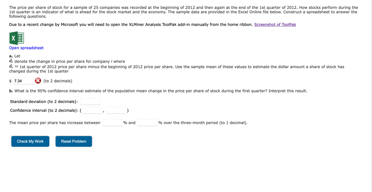 The price per share of stock for a sample of 25 companies was recorded at the beginning of 2012 and then again at the end of the 1st quarter of 2012. How stocks perform during the
1st quarter is an indicator of what is ahead for the stock market and the economy. The sample data are provided in the Excel Online file below. Construct a spreadsheet to answer the
following questions.
Due to a recent change by Microsoft you will need to open the XLMiner Analysis ToolPak add-in manually from the home ribbon. Screenshot of ToolPak
X
Open spreadsheet
a. Let
di denote the change in price per share for company i where
di
1st quarter of 2012 price per share minus the beginning of 2012 price per share. Use the sample mean of these values to estimate the dollar amount a share of stock has
changed during the 1st quarter
$ 7.34
(to 2 decimals)
b. What is the 95% confidence interval estimate of the population mean change in the price per share of stock during the first quarter? Interpret this result.
Standard deviation (to 2 decimals):
Confidence interval (to 2 decimals): (
=
The mean price per share has increase between
Check My Work
Reset Problem
)
% and
% over the three-month period (to 1 decimal).