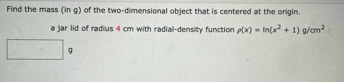 Find the mass (in g) of the two-dimensional object that is centered at the origin.
a jar lid of radius 4 cm with radial-density function p(x) = In(x + 1) g/cm2
g.
