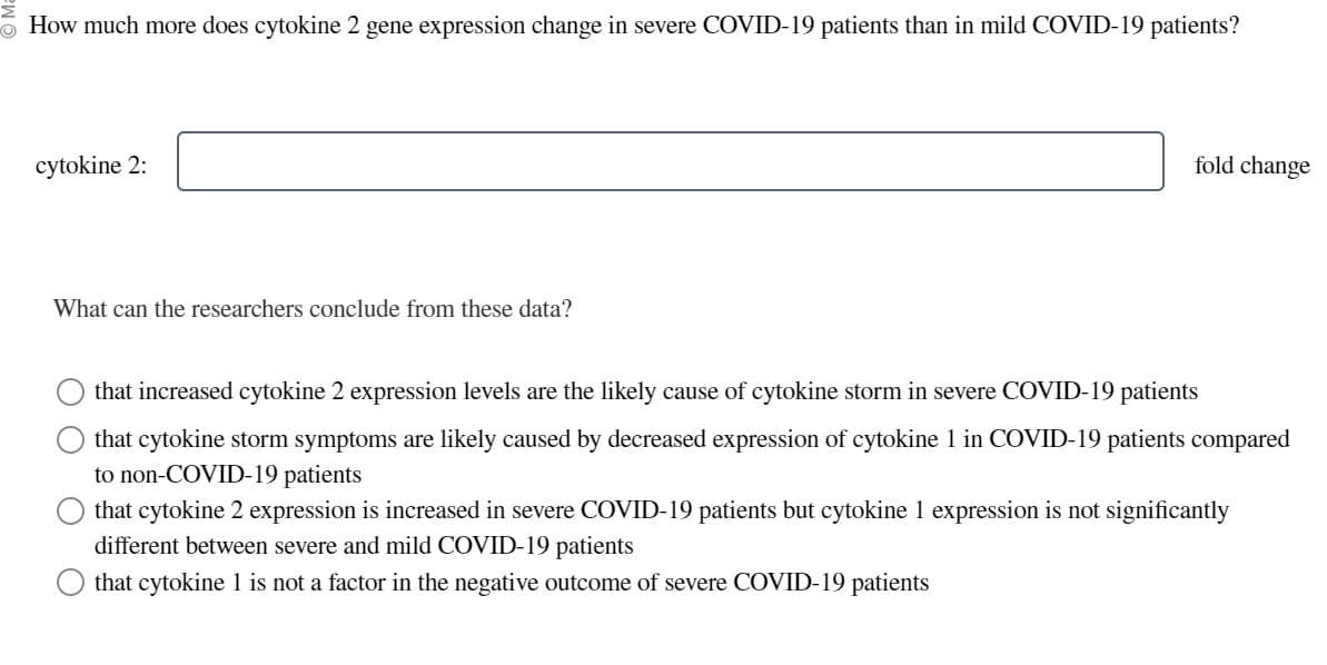 How much more does cytokine 2 gene expression change in severe COVID-19 patients than in mild COVID-19 patients?
cytokine 2:
What can the researchers conclude from these data?
fold change
that increased cytokine 2 expression levels are the likely cause of cytokine storm in severe COVID-19 patients
that cytokine storm symptoms are likely caused by decreased expression of cytokine 1 in COVID-19 patients compared
to non-COVID-19 patients
that cytokine 2 expression is increased in severe COVID-19 patients but cytokine 1 expression is not significantly
different between severe and mild COVID-19 patients
that cytokine 1 is not a factor in the negative outcome of severe COVID-19 patients