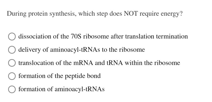 During protein synthesis, which step does NOT require energy?
dissociation of the 70S ribosome after translation termination
delivery of aminoacyl-tRNAs to the ribosome
translocation of the mRNA and tRNA within the ribosome
formation of the peptide bond
formation of aminoacyl-tRNAS