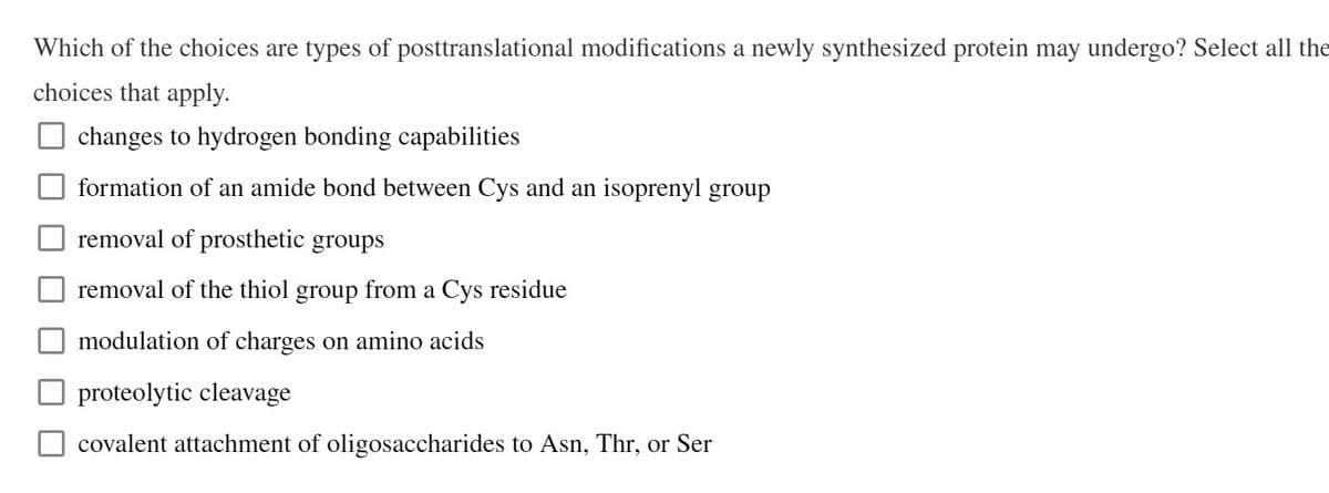 Which of the choices are types of posttranslational modifications a newly synthesized protein may undergo? Select all the
choices that apply.
changes to hydrogen bonding capabilities
formation of an amide bond between Cys and an isoprenyl group
removal of prosthetic groups
removal of the thiol group from a Cys residue
modulation of charges on amino acids
proteolytic cleavage
covalent attachment of oligosaccharides to Asn, Thr, or Ser
