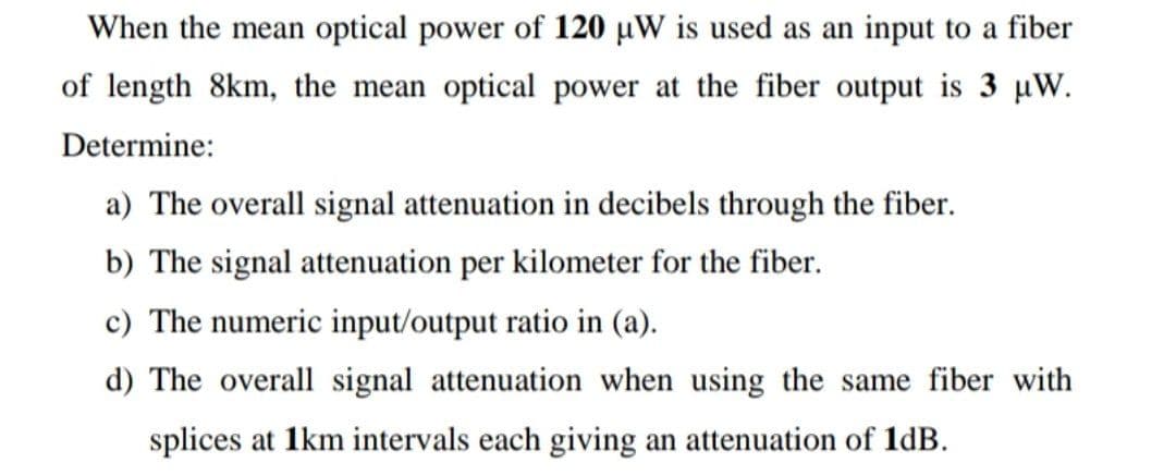 When the mean optical power of 120 µW is used as an input to a fiber
of length 8km, the mean optical power at the fiber output is 3 µW.
Determine:
a) The overall signal attenuation in decibels through the fiber.
b) The signal attenuation per kilometer for the fiber.
c) The numeric input/output ratio in (a).
d) The overall signal attenuation when using the same fiber with
splices at 1km intervals each giving an attenuation of 1dB.
