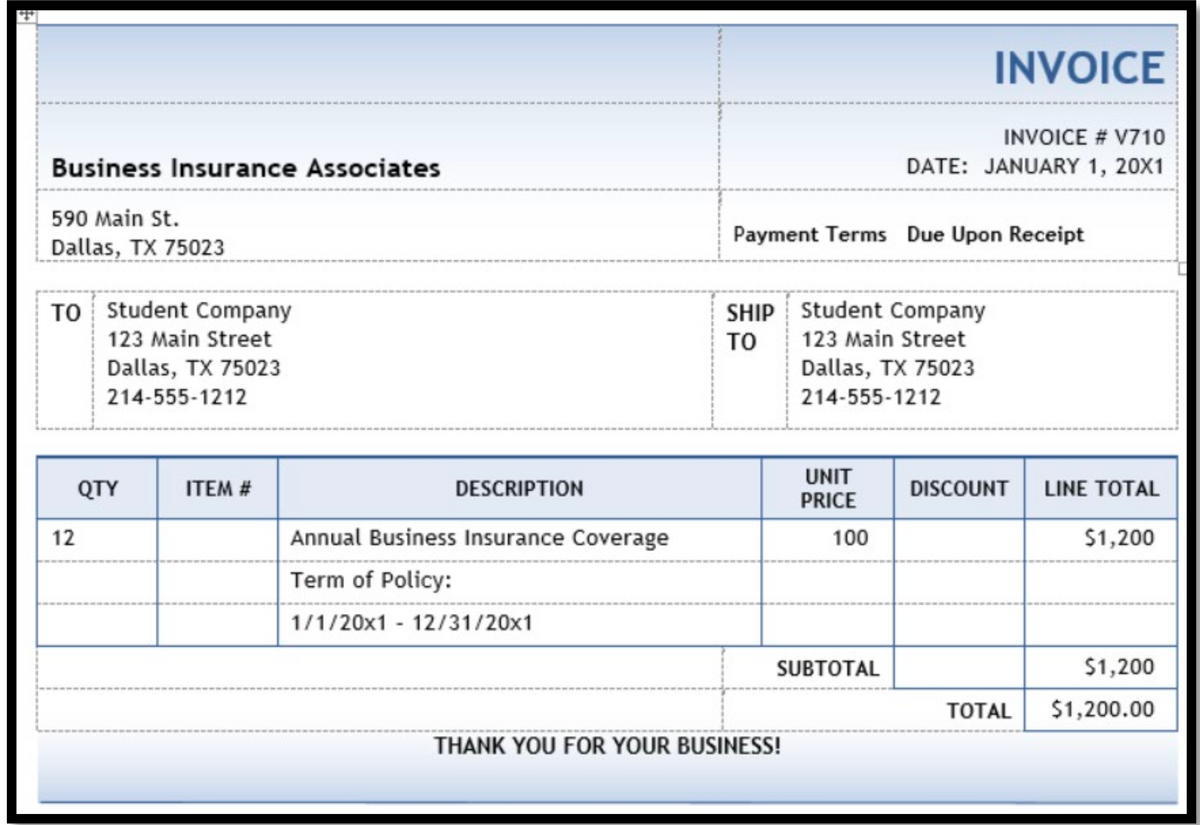 INVOICE
INVOICE # V710
Business Insurance Associates
DATE: JANUARY 1, 20X1
590 Main St.
Payment Terms Due Upon Receipt
Dallas, TX 75023
TO Student Company
123 Main Street
SHIP Student Company
123 Main Street
TO
Dallas, TX 75023
Dallas, TX 75023
214-555-1212
214-555-1212
UNIT
QTY
ITEM #
DESCRIPTION
DISCOUNT
LINE TOTAL
PRICE
12
Annual Business Insurance Coverage
100
$1,200
Term of Policy:
1/1/20x1 - 12/31/20x1
SUBTOTAL
$1,200
ТOTAL
$1,200.00
THANK YOU FOR YOUR BUSINESS!
