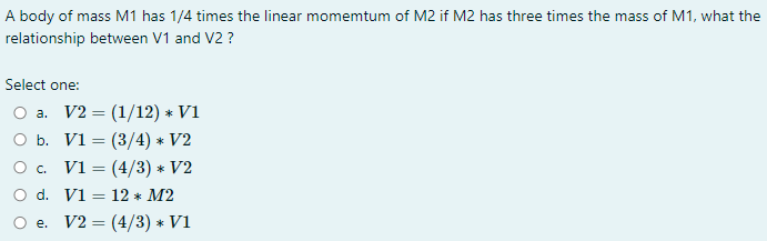 A body of mass M1 has 1/4 times the linear momemtum of M2 if M2 has three times the mass of M1, what the
relationship between V1 and V2 ?
Select one:
O a. V2 = (1/12) * V1
O b. V1 = (3/4) * V2
O . V1 = (4/3) * V2
O d. V1 = 12 * M2
%3D
e. V2 = (4/3) * V1
