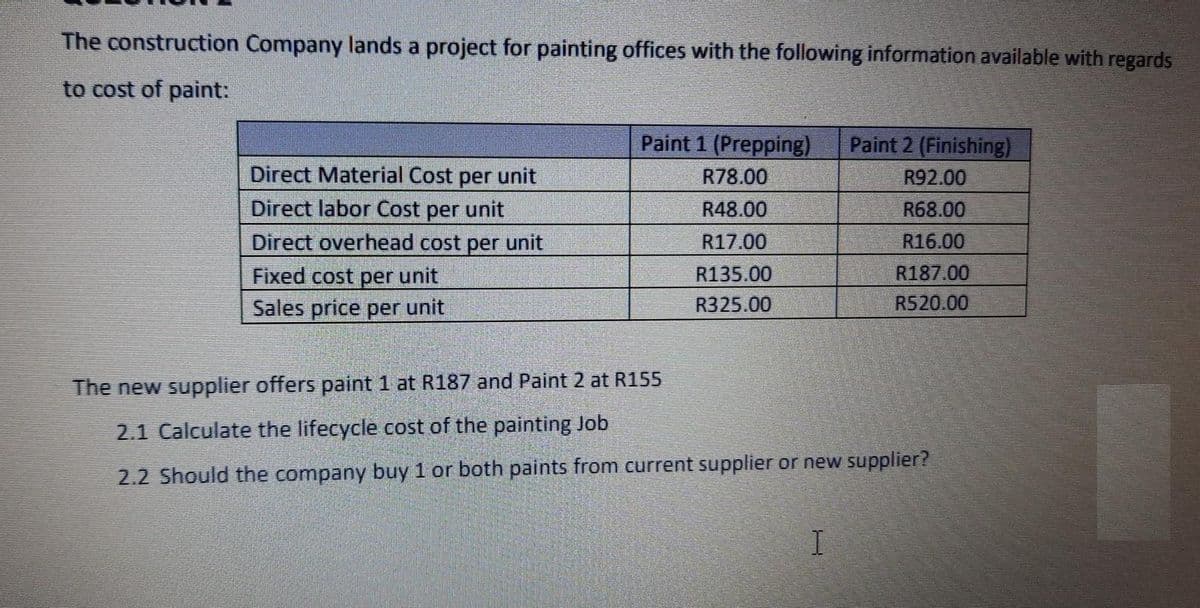 The construction Company lands a project for painting offices with the following information available with regards
to cost of paint:
Paint 1 (Prepping)
R78.00
Paint 2 (Finishing)
Direct Material Cost per unit
R92.00
Direct labor Cost per unit
R48.00
R68.00
Direct overhead cost per unit
R17.00
R16.00
Fixed cost per unit
R135.00
R187.00
Sales price per unit
R325.00
R520.00
The new supplier offers paint 1 at R187 and Paint 2 at R155
2.1 Calculate the lifecycle cost of the painting Job
2.2 Should the company buy 1 or both paints from current supplier or new supplier?
I.
