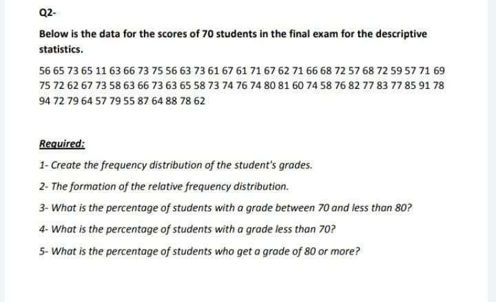 Q2-
Below is the data for the scores of 70 students in the final exam for the descriptive
statistics.
56 65 73 65 11 63 66 73 75 56 63 73 61 67 61 71 67 62 71 66 68 72 57 68 72 59 57 71 69
75 72 62 67 73 58 63 66 73 63 65 58 73 74 76 74 80 81 60 74 58 76 82 77 83 77 85 91 78
94 72 79 64 57 79 55 87 64 88 78 62
Required:
1- Create the frequency distribution of the student's grades.
2- The formation of the relative frequency distribution.
3- What is the percentage of students with a grade between 70 and less than 80?
4- What is the percentage of students with a grade less than 70?
5- What is the percentage of students who get a grade of 80 or more?
