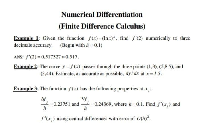 Numerical Differentiation
(Finite Difference Calculus)
Example 1: Given the function f(x)=(lnx)*, find f'(2) numerically to three
decimals accuracy. (Begin with h = 0.1)
ANS: f'(2) = 0.517327 = 0.517.
Example 2: The curve y = f(x) passes through the three points (1,3), (2,8.5), and
(3,44). Estimate, as accurate as possible, dy/ dx at x= 1.5.
Example 3: The function f(x) has the following properties at x,:
Af
Vf
=0.23751 and =0.24369, where h=0.1. Find f "(x,) and
h
f"(x,) using central differences with error of O(h)'.
