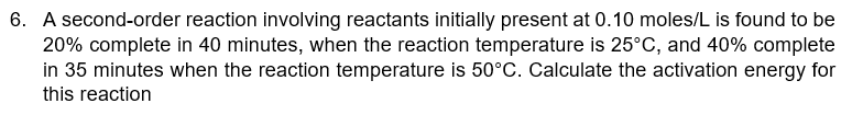 6. A second-order reaction involving reactants initially present at 0.10 moles/L is found to be
20% complete in 40 minutes, when the reaction temperature is 25°C, and 40% complete
in 35 minutes when the reaction temperature is 50°C. Calculate the activation energy for
this reaction