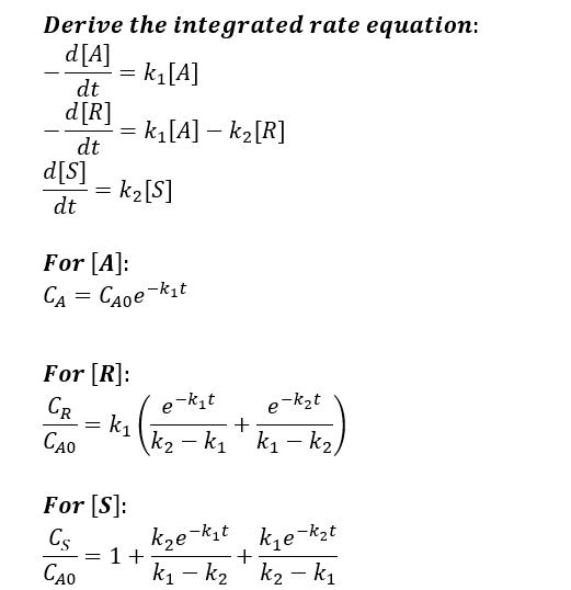 Derive the integrated rate equation:
d[A]
k₁[A]
dt
d[R]
dt
d[s]
dt
=
=
=
= k₁ [A] - k₂ [R]
= k₂ [S]
For [A]:
CA=
CAoe-kit
=
For [R]:
CR
CAO
k₁ +
For [S]:
Cs
CAO
e-k₁t
e-k₂t
k₂-k₁ k₁-k₂/
1+
k₂e-k₁t
k₁e-k₂t
k₁k₂ k₂-k₁
+
