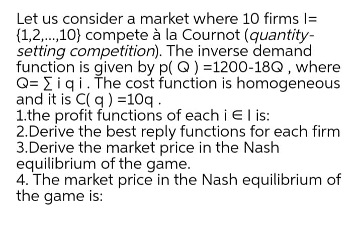 Let us consider a market where 10 firms I=
{1,2,.,10} compete à la Cournot (quantity-
setting competition). The inverse demand
function is given by p( Q) =1200-18Q , where
Q= Eiqi. The cost function is homogeneous
and it is C( q ) =10q.
1.the profit functions of eachiEl is:
2.Derive the best reply functions for each firm
3.Derive the market price in the Nash
equilibrium of the game.
4. The market price in the Nash equilibrium of
the game is:
