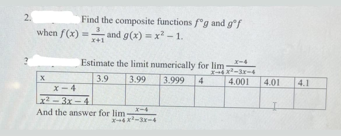 2.
Find the composite functions f°g and g°f
3
when f (x) =
and g(x) = x2 –1.
x+1
Estimate the limit numerically for lim
x-4
x-4x2-3x-4
3.9
3.99
3.999
4
4.001
4.01
4.1
4
Зх — 4
And the answer for lim
x2.
x-4
x→4 x²-3x-4
