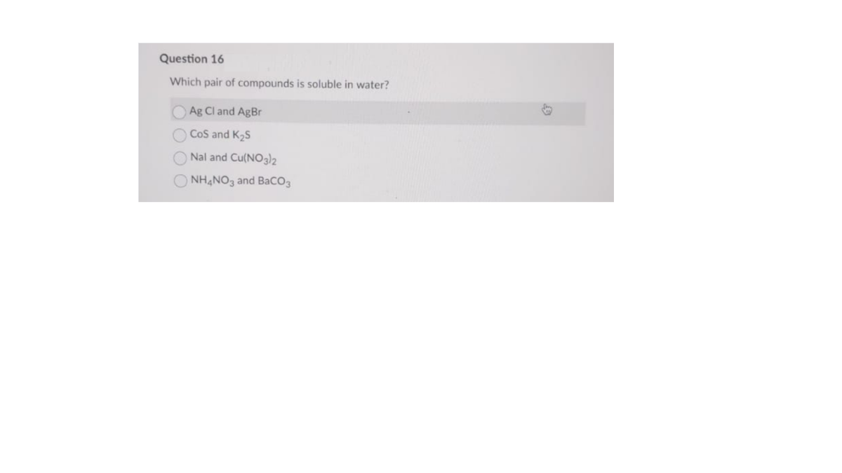 Question 16
Which pair of compounds is soluble in water?
Ag Cl and AgBr
CoS and K2S
Nal and Cu(NO3)2
NH,NO3 and Baco3
