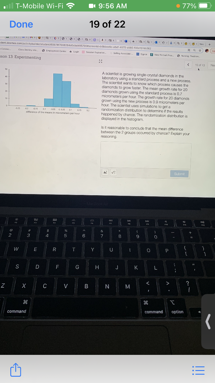 T-Mobile Wi-Fi ?
1 9:56 AM
77%
Done
19 of 22
UMIT
FOU FO
9 9I FOU FO : a FJU
FOU I FOU
adent.desmes.com/activitybuilder/student/6087417008264d0cbd495700screenld=b6bbeebc-a5df-4575-a585-f32a107db362
A E FO, F O O ( New
e Cennec.
Clara Destiry sho
O Employment Center
(Up
a Login Session Expiration.
sson 13: Experimenting
b Selling Associate-.
E Sign in
P View Portrait Prog.
O Nursing: Tradition.
10 of 13
Nex
50
A scientist is growing single-crystal diamonds in the
laboratory using a standard process and a new process.
The scientist wants to know which process causes the
diamonds to grow faster. The mean growth rate for 20
diamonds grown using the standard process is 0.7
micrometers per hour. The growth rate for 20 diamonds
grown using the new process is 0.9 micrometers per
hour. The scientist uses simulations to get a
randomization distribution to determine if the results
happened by chance. The randomization distribution is
displayed in the histogram.
40
30
20
10
0.25
0.2
-0.1
0.05 0. 0.05
difference of the means in micrometers per hour
0.15
0.1
0,15
0.2
Is it reasonable to conclude that the mean difference
between the 2 groups occurred by chance? Explain your
reasoning.
Submit
MacBook Air
80
F3
Fd
23
&
2
3
4
6
7
8
9
W
E R
T Y U
:
S
F
G
H J
K L
>
?
C
V B N
command
command
option
+ I|
