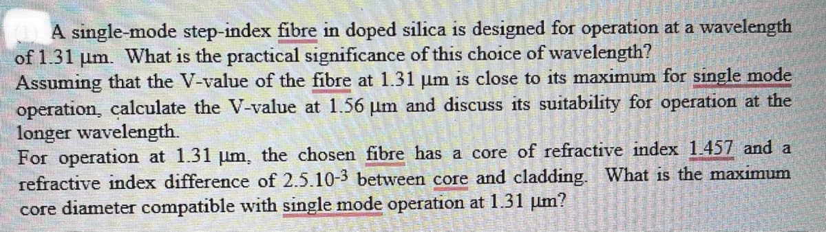 A single-mode step-index fibre in doped silica is designed for operation at a wavelength
of 1.31 um. What is the practical significance of this choice of wavelength?
Assuming that the V-value of the fibre at 1.31 um is close to its maximum for single mode
operation, calculate the V-value at 1.56 um and discuss its suitability for operation at the
longer wavelength.
ad discuss its purity for
For operation at 1.31 µm, the chosen fibre has a core of refractive index 1.457 and a
refractive index difference of 2.5.10-3 between core and cladding. What is the maximum
core diameter compatible with single mode operation at 1.31 μm?