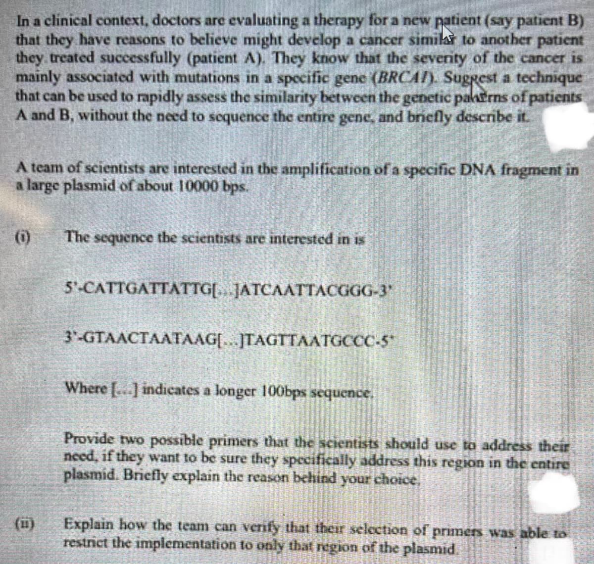 In a clinical context, doctors are evaluating a therapy for a new patient (say patient B)
that they have reasons to believe might develop a cancer similar to another patient
they treated successfully (patient A). They know that the severity of the cancer is
mainly associated with mutations in a specific gene (BRCAI). Suggest a technique
that can be used to rapidly assess the similarity between the genetic panerns of patients
A and B, without the need to sequence the entire gene, and briefly describe it.
A team of scientists are interested in the amplification of a specific DNA fragment in
a large plasmid of about 10000 bps.
(0)
(11)
The sequence the scientists are interested in is
5'-CATTGATTATTG[...JATCAATTACGGG-3"
3-GTAACTAATAAG[...]TAGTTAATGCCC-5*
Where [...] indicates a longer 100bps sequence.
Provide two possible primers that the scientists should use to address their
need, if they want to be sure they specifically address this region in the entire
plasmid. Briefly explain the reason behind your choice.
Explain how the team can verify that their selection of primers was able to
restrict the implementation to only that region of the plasmid.