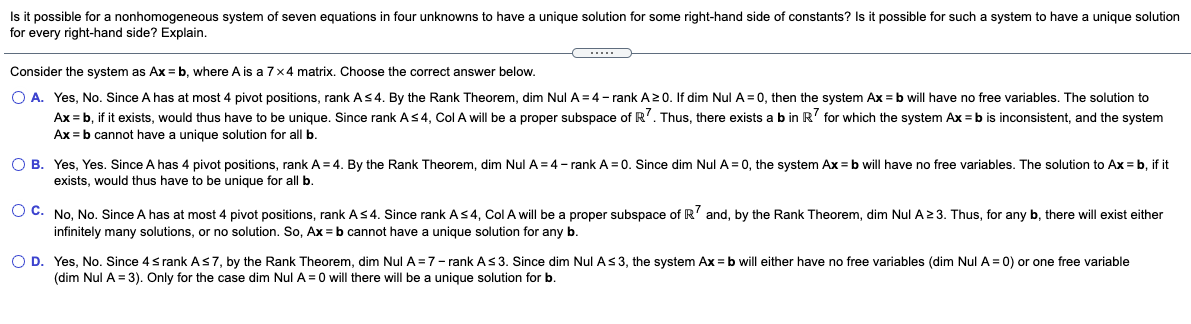 Is it possible for a nonhomogeneous system of seven equations in four unknowns to have
for every right-hand side? Explain.
unique solution for some right-hand side of constants? Is it possible for such a system to have a unique solution
Consider the system as Ax =b, where A is a 7x4 matrix. Choose the correct answer below.
O A. Yes, No. Since A has at most 4 pivot positions, rank AS4. By the Rank Theorem, dim Nul A = 4 - rank A20. If dim Nul A = 0, then the system Ax = b will have no free variables. The solution to
Ax = b, if it exists, would thus have to be unique. Since rank As4, Col A will be a proper subspace of R'. Thus, there exists a b in R' for which the system Ax = b is inconsistent, and the system
Ax = b cannot have a unique solution for all b.
O B. Yes, Yes. Since A has 4 pivot positions, rank A = 4. By the Rank Theorem, dim Nul A = 4- rank A= 0. Since dim Nul A = 0, the system Ax = b will have no free variables. The solution to Ax = b, if it
exists, would thus have to be unique for all b.
O C. No, No. Since A has at most 4 pivot positions, rank AS4. Since rank As4, Col A will be a proper subspace of R' and, by the Rank Theorem, dim Nul A23. Thus, for any b, there will exist either
infinitely many solutions, or no solution. So, Ax = b cannot have a unique solution for any b.
O D. Yes, No. Since 4s rank As7, by the Rank Theorem, dim Nul A =7- rank As 3. Since dim Nul A s3, the system Ax = b will either have no free variables (dim Nul A = 0) or one free variable
(dim Nul A = 3). Only for the case dim Nul A = 0 will there will be a unique solution for b.
