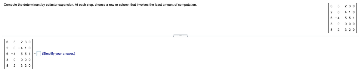 Compute the determinant by cofactor expansion. At each step, choose a row or column that involves the least amount of computation.
6
3
2 3 0
2
0 -4 1 0
6 -4
5 5 1
3
0 0 0
8
2
3 20
.....
6
2 30
2
0 -4 1 0
6 -4
5 5 1=
(Simplify your answer.)
3
0 0 0
8
2
3 20
