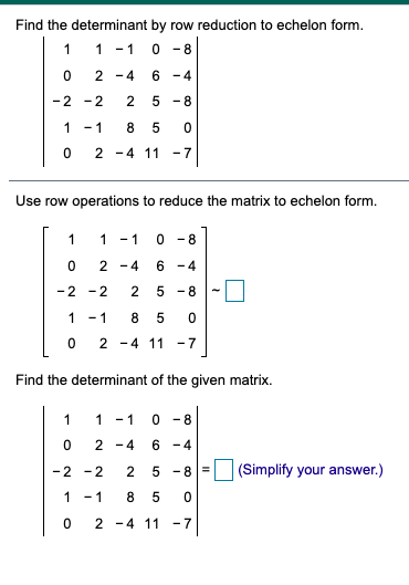 Find the determinant by row reduction to echelon form.
1
1 -1
-8
2 -4
6 -4
-2 -2
5 -8
1 -1
2 -4 11
- 7
Use row operations to reduce the matrix to echelon form.
1
1 - 1
0 - 8
2 -4
6 -4
-2 -2
5 -8
1 -1
-4 11 -7
Find the determinant of the given matrix.
1
1
- 1
0 - 8
2 -4
6 -4
-2 -2
2
5 -8
(Simplify your answer.)
1 -1
2 -4 11
-7
2.
8.
2.
2.
