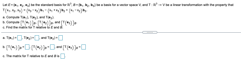 Let E= {e,, ez, ez} be the standard basis for R, B = {b,, b,, b3} be a basis for a vector space V, and T:R → V be a linear transformation with the property that
T(X1, X2, X3) = (X3- X2) b1 - (X1 + X3) b2 * (*1 - X2) b3.
a. Compute T(e,), T(e2), and T(e3).
b. Compute [T (e1)]B• [T(e2)]B• and [T(e3)]s-
c. Find the matrix for T relative to E and B.
a. T(e,) =
T(e2)=|
and T(e3) =
. [T(e1) ]s=O [T(*:) ]3=], and [T(es)]a=O
b.
c. The matrix for T relative to E and B is.
